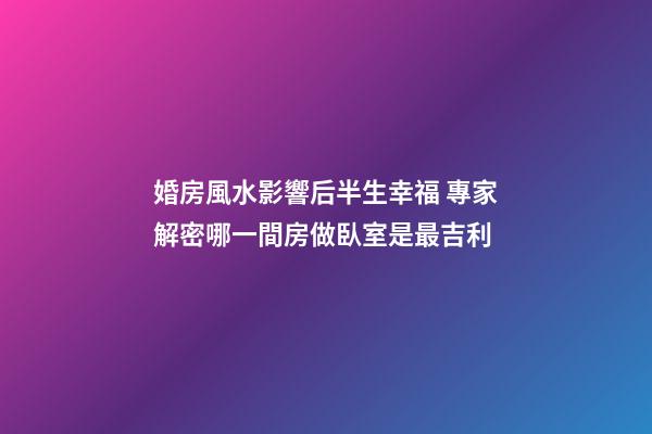 婚房風水影響后半生幸福 專家解密哪一間房做臥室是最吉利